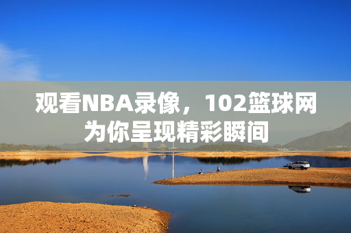 观看NBA录像，102篮球网为你呈现精彩瞬间