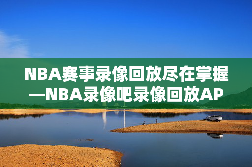 NBA赛事录像回放尽在掌握—NBA录像吧录像回放APP