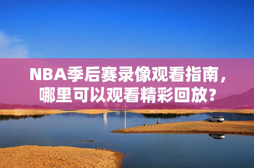 NBA季后赛录像观看指南，哪里可以观看精彩回放？