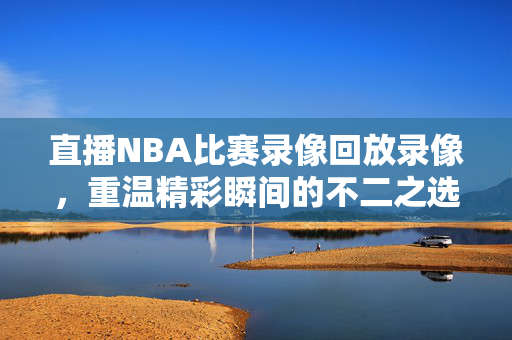 直播NBA比赛录像回放录像，重温精彩瞬间的不二之选