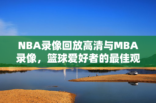 NBA录像回放高清与MBA录像，篮球爱好者的最佳观看体验