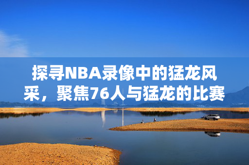 探寻NBA录像中的猛龙风采，聚焦76人与猛龙的比赛录像