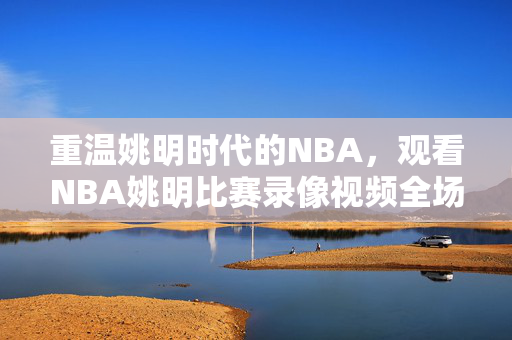 重温姚明时代的NBA，观看NBA姚明比赛录像视频全场实录