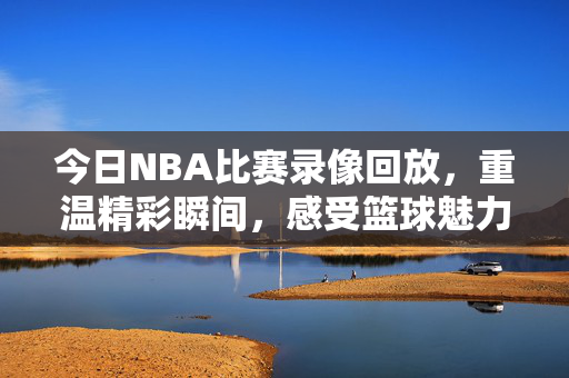 今日NBA比赛录像回放，重温精彩瞬间，感受篮球魅力—录像98