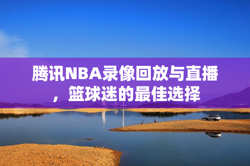腾讯NBA录像回放与直播，篮球迷的最佳选择