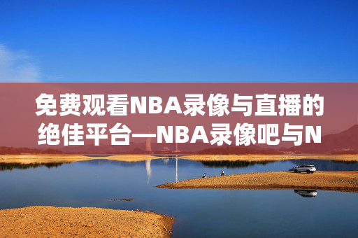 免费观看NBA录像与直播的绝佳平台—NBA录像吧与NBA直播吧