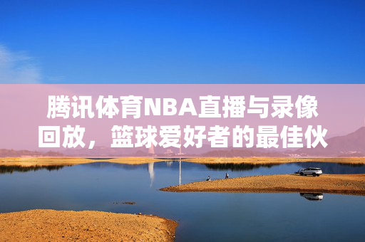 腾讯体育NBA直播与录像回放，篮球爱好者的最佳伙伴