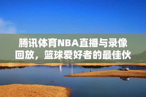腾讯体育NBA直播与录像回放，篮球爱好者的最佳伙伴