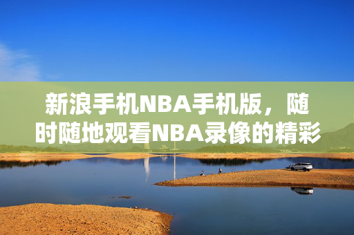 新浪手机NBA手机版，随时随地观看NBA录像的精彩体验