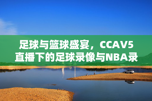 足球与篮球盛宴，CCAV5直播下的足球录像与NBA录像的魅力
