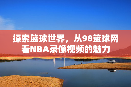 探索篮球世界，从98篮球网看NBA录像视频的魅力