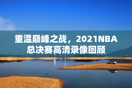 重温巅峰之战，2021NBA总决赛高清录像回顾