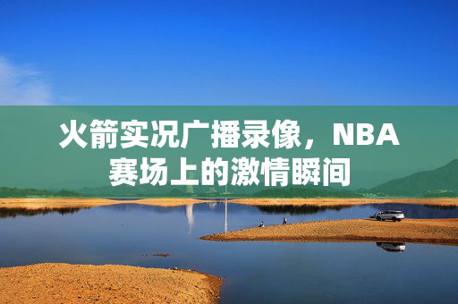 火箭实况广播录像，NBA赛场上的激情瞬间