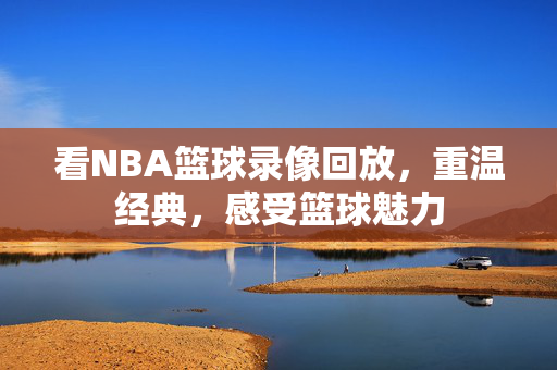 看NBA篮球录像回放，重温经典，感受篮球魅力