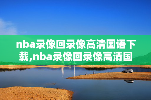 nba录像回录像高清国语下载,nba录像回录像高清国语腾讯