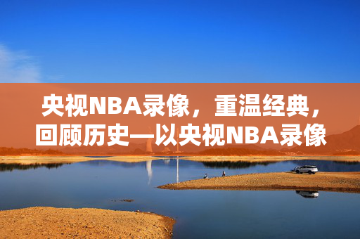 央视NBA录像，重温经典，回顾历史—以央视NBA录像98年为视角
