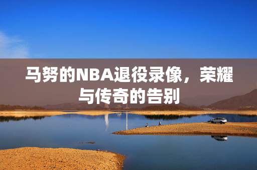 马努的NBA退役录像，荣耀与传奇的告别