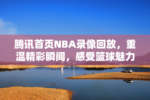腾讯首页NBA录像回放，重温精彩瞬间，感受篮球魅力