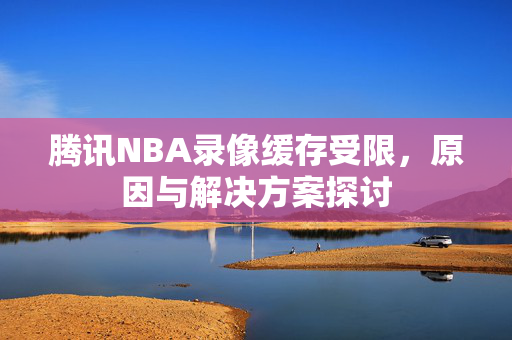 腾讯NBA录像缓存受限，原因与解决方案探讨
