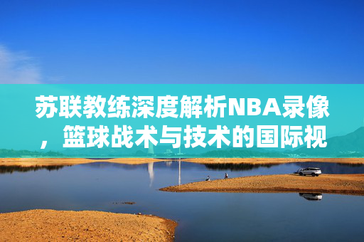 苏联教练深度解析NBA录像，篮球战术与技术的国际视角