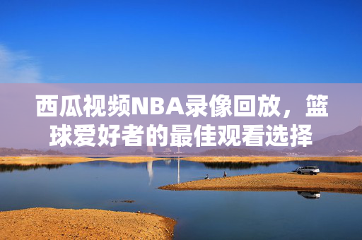 西瓜视频NBA录像回放，篮球爱好者的最佳观看选择