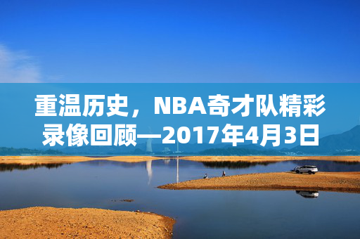 重温历史，NBA奇才队精彩录像回顾—2017年4月3日之战