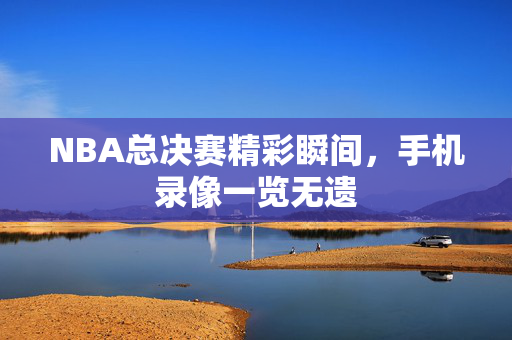 NBA总决赛精彩瞬间，手机录像一览无遗