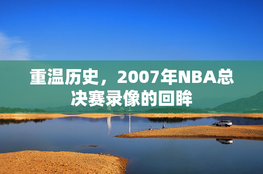 重温历史，2007年NBA总决赛录像的回眸