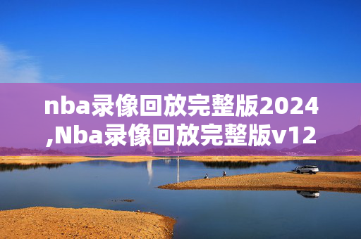 nba录像回放完整版2024,Nba录像回放完整版v12版本大厅综合体育网香港