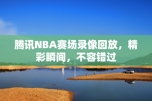 腾讯NBA赛场录像回放，精彩瞬间，不容错过