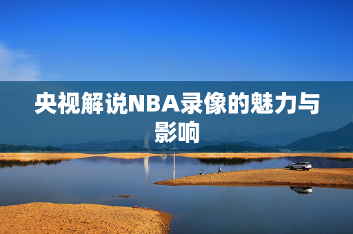 央视解说NBA录像的魅力与影响