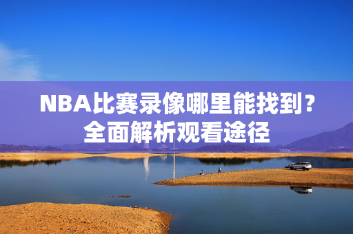 NBA比赛录像哪里能找到？全面解析观看途径