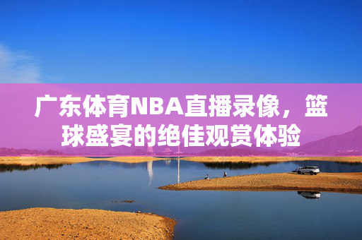 广东体育NBA直播录像，篮球盛宴的绝佳观赏体验