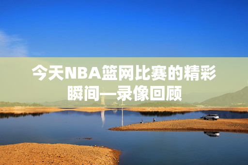 今天NBA篮网比赛的精彩瞬间—录像回顾