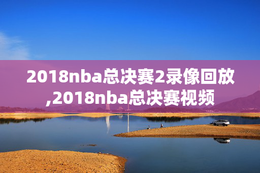 2018nba总决赛2录像回放,2018nba总决赛视频