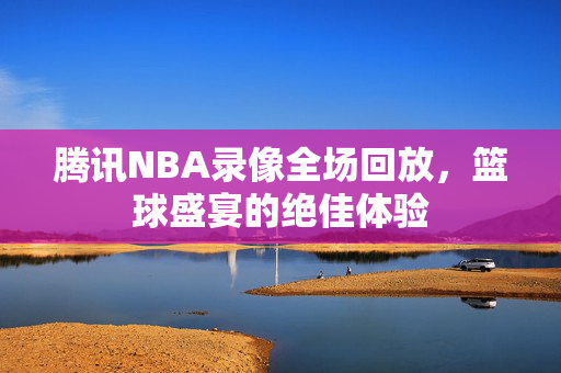 腾讯NBA录像全场回放，篮球盛宴的绝佳体验