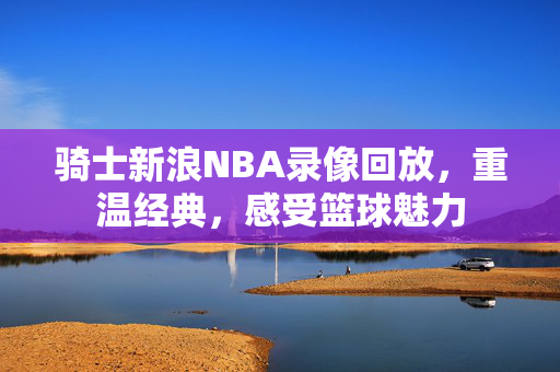 骑士新浪NBA录像回放，重温经典，感受篮球魅力