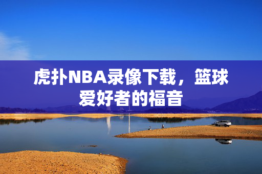 虎扑NBA录像下载，篮球爱好者的福音