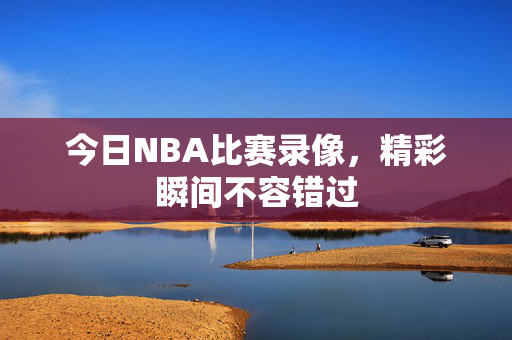 今日NBA比赛录像，精彩瞬间不容错过