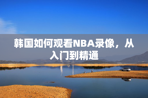 韩国如何观看NBA录像，从入门到精通