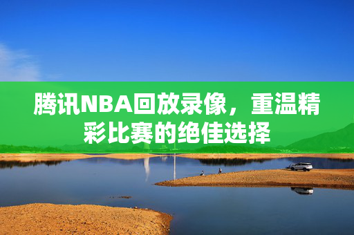 腾讯NBA回放录像，重温精彩比赛的绝佳选择