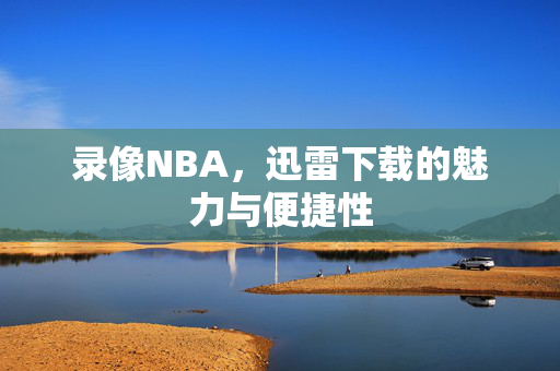 录像NBA,迅雷下载的魅力与便捷性 录像NBA,迅雷下载的魅力与便捷性