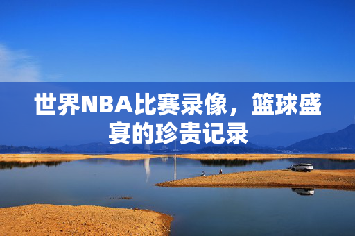 世界NBA比赛录像,篮球盛宴的珍贵记录 世界NBA比赛录像,篮球盛宴的珍贵记录