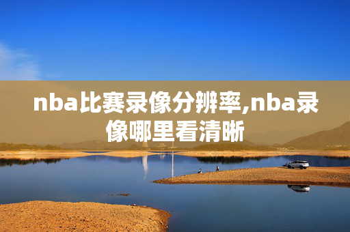 nba比赛录像分辨率,nba录像哪里看清晰