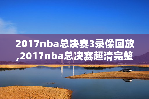 2017nba总决赛3录像回放,2017nba总决赛超清完整版