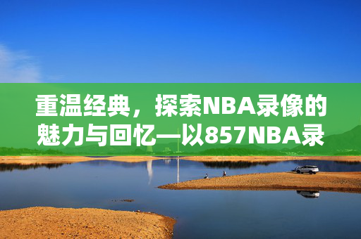 重温经典,探索NBA录像的魅力与回忆—以857NBA录像为例 重温经典,探索NBA录像的魅力与回忆—以857NBA录像为例