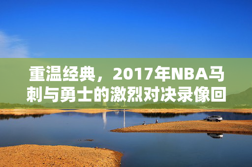 重温经典，2017年NBA马刺与勇士的激烈对决录像回顾