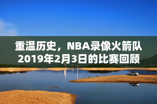 重温历史,NBA录像火箭队2019年2月3日的比赛回顾 重温历史,NBA录像火箭队2019年2月3日的比赛回顾