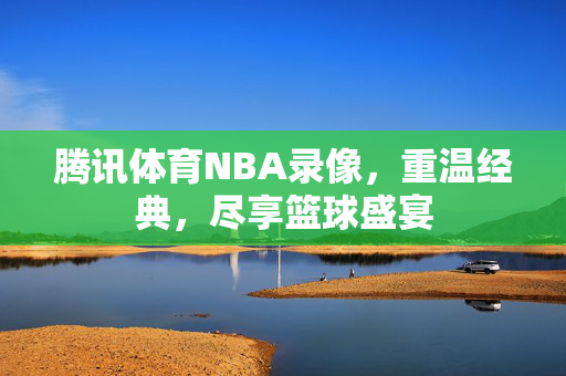 腾讯体育NBA录像，重温经典，尽享篮球盛宴