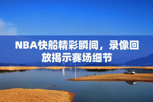 NBA快船精彩瞬间，录像回放揭示赛场细节
